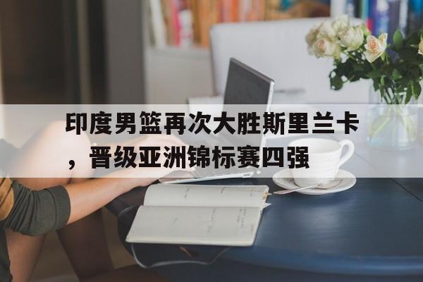 包含印度男篮再次大胜斯里兰卡，晋级亚洲锦标赛四强的词条