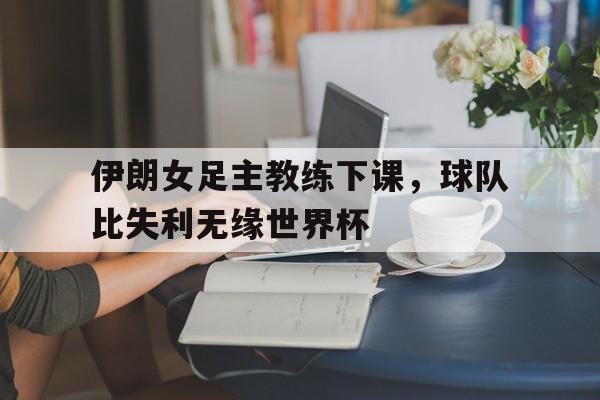 伊朗女足主教练下课，球队比失利无缘世界杯的简单介绍