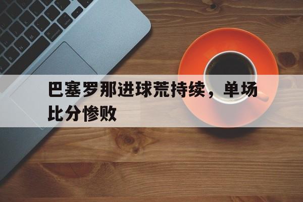 关于巴塞罗那进球荒持续，单场比分惨败的信息