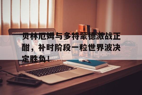 贝林厄姆与多特蒙德激战正酣，补时阶段一粒世界波决定胜负！